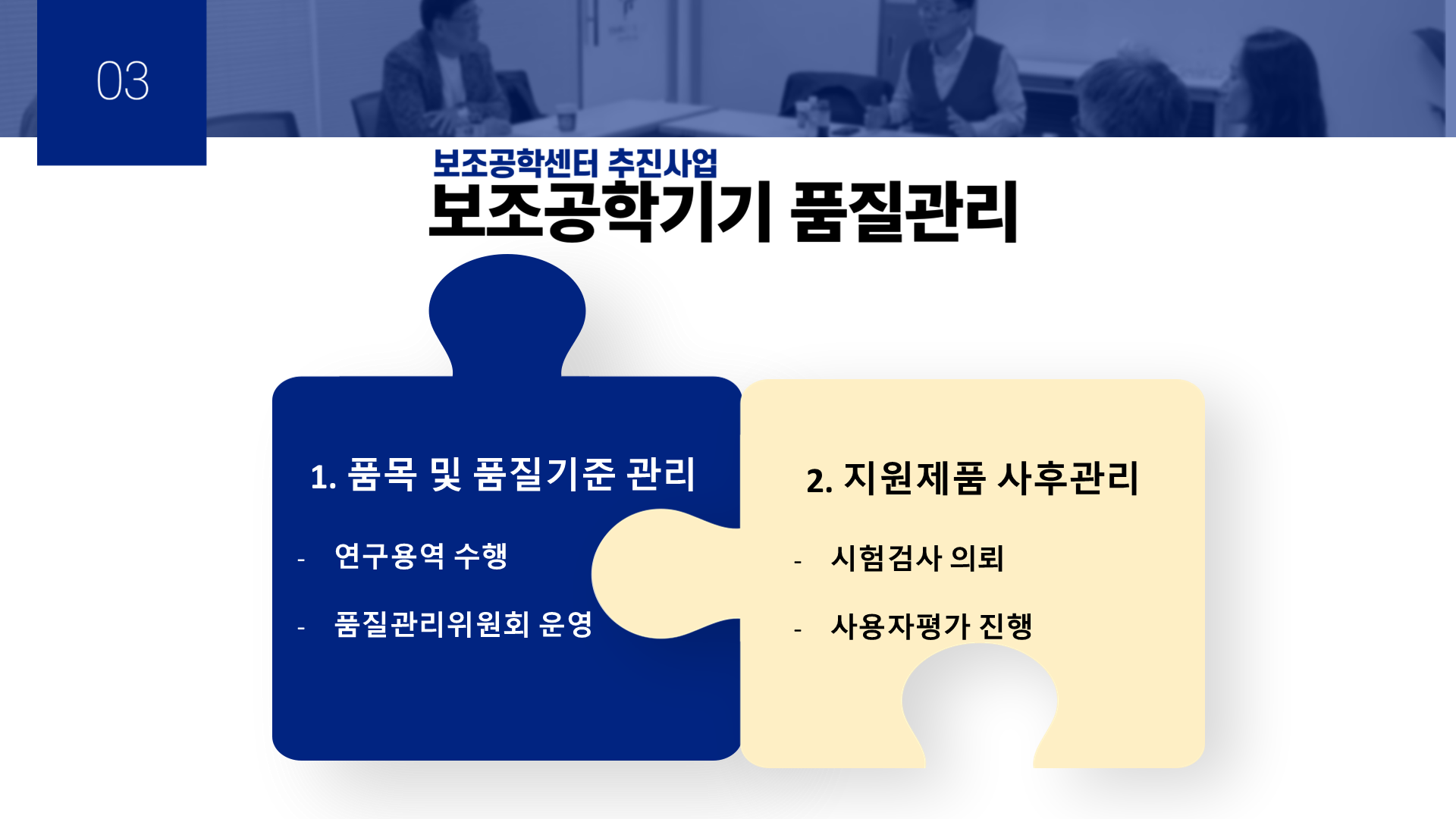 03 보조공학센터 추진사업 보조공학기기 품질관리 1. 품목 및 품질기준 관리 -연구용역 수행 -품질관리위원회 운영 2. 지원제품 사후관리 -시험검사 의뢰 -사용자평가 진행