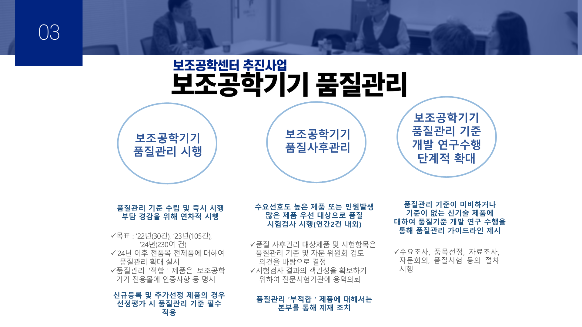 03 보조공학센터 추진사업 보조공학기기 품질관리 1.보조공학기기 품질관리 시행 -품질관리 기준 수립 및 즉시 시행 -부담 경감을 위해 연차적 시행 -목표: '22년(30건), '23년(105건), '24년(230여건) -'24년 이후 전품목 전제품에 대하여 품질관리 확대 실시 -품질관리 '적합' 제품은 보조공학기기 전용몰에 인증사항 등 명시 -신규등록 및 추가선정 제품의 경우 선정평가 시 품질관리 기준 필수 적용 2. 보조공학기기 품질사후관리 -수요선호도 높은 제품 또는 민원발생 많은 제품 우선 대상으로 품질 시험검사 시행(연간 2건 내외) -품질 사후관리 대상제품 및 시험항목은 품질관리 기준 및 자문 위원회 검토 의견을 바탕으로 결정 -시험검사 결과의 객관성을 확보하기 위하여 전문시험기관에 용역의뢰 -품질관리 '부적합' 제품에 대해서는 본부를 통해 제재 조치 3. 보조공학기기 품질관리 기준 개발 연구수행 단계적 확대 -품질관리 기준이 미비하거나 기준이 없는 신기술 제품에 대하여 품질기준 개발 연구 수행을 통해 품질관리 가이드라인 제시 -수요조사, 품목선정, 자료조사, 자문회의, 품질시험 등의 절차 시행