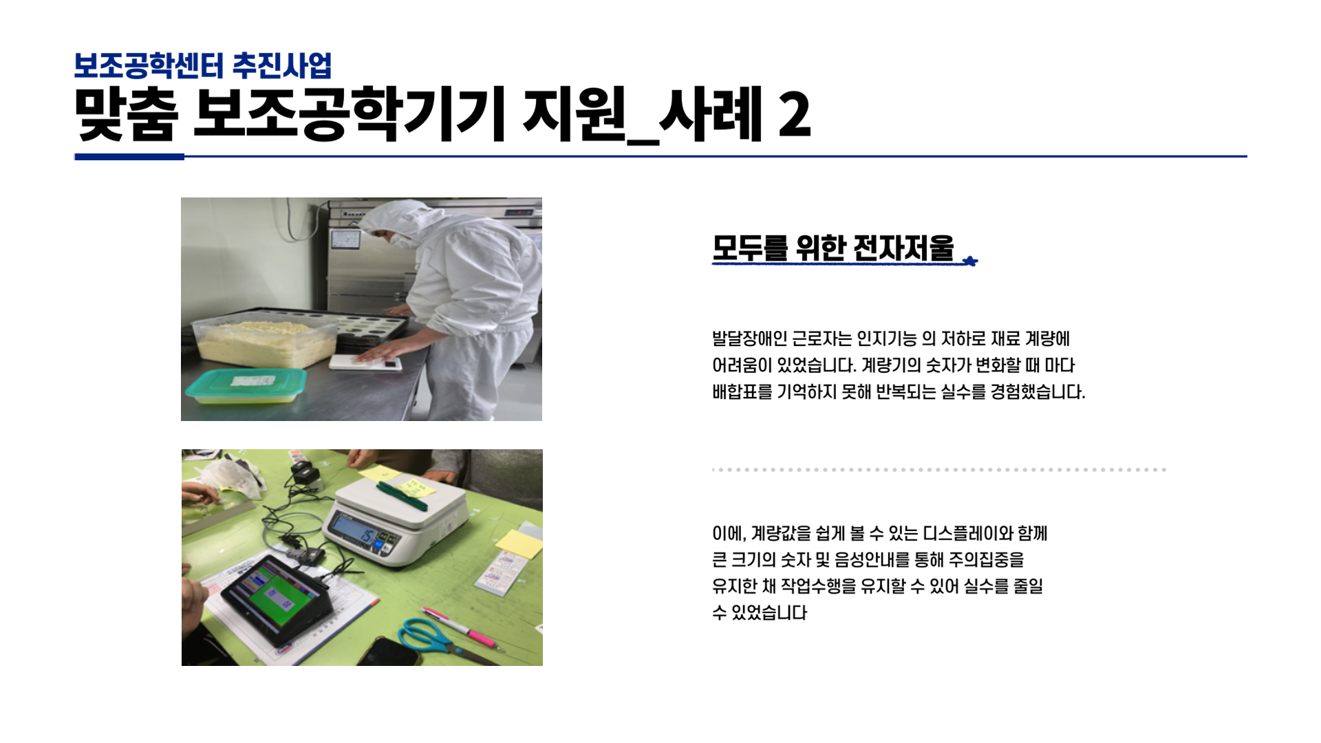 보조공학센터 추진사업 맞춤 보조공학기기 지원_사례 2 모두를 위한 전자저울  발달장애인 근로자는 인지기능의 저하로 재료 계량에 어려움이 있었습니다. 계량기의 숫자가 변화할 때마다 배합표를 기억하지 못해 반복되는 실수를 경험했습니다. 이에, 계량값을 쉽게 볼 수 있는 디스플레이와 함께 큰 크기의 숫자 및 음성안내를 통해 주의집중을 유지한 채 작업수행을 유지할 수 있어 실수를 줄일 수 있었습니다.