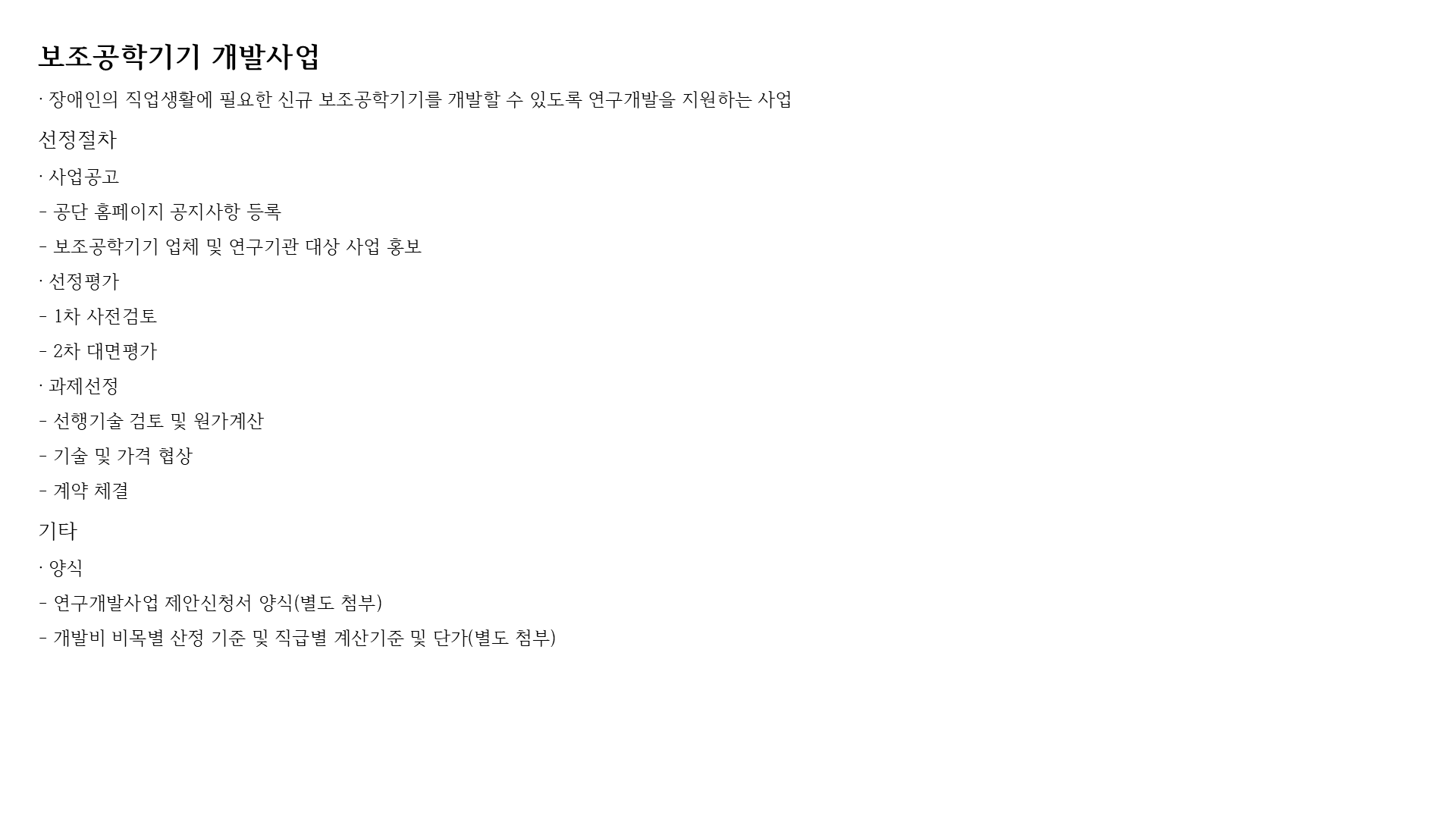 보조공학기기 개발사업
· 장애인의 직업생활에 필요한 신규 보조공학기기를 개발할 수 있도록 연구개발을 지원하는 사업
선정절차
· 사업공고
- 공단 홈페이지 공지사항 등록
- 보조공학기기 업체 및 연구기관 대상 사업 홍보
· 선정평가
- 1차 사전검토
- 2차 대면평가
· 과제선정
- 선행기술 검토 및 원가계산
- 기술 및 가격 협상
- 계약 체결
기타
· 양식
- 연구개발사업 제안신청서 양식(별도 첨부)
- 개발비 비목별 산정 기준 및 직급별 계산기준 및 단가(별도 첨부)
