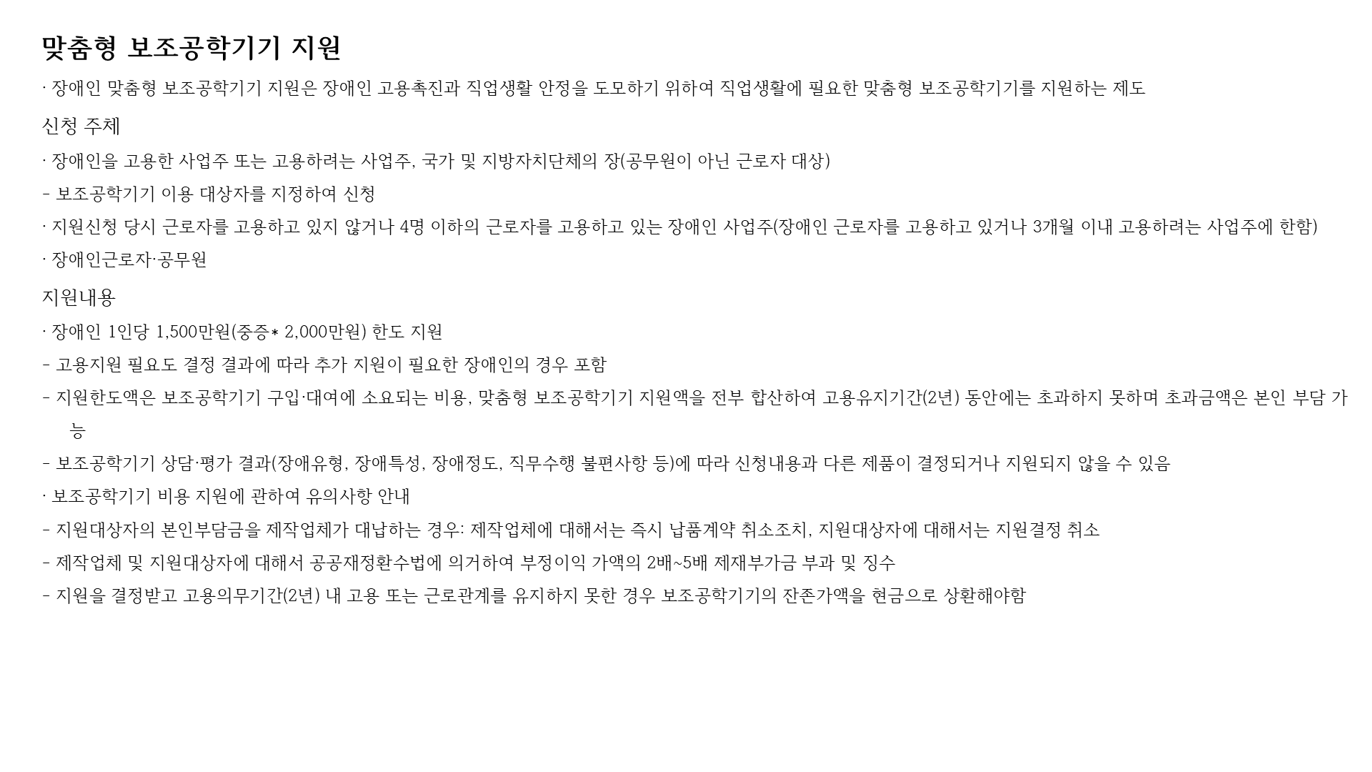 맞춤형 보조공학기기 지원
· 장애인 맞춤형 보조공학기기 지원은 장애인 고용촉진과 직업생활 안정을 도모하기 위하여 직업생활에 필요한 맞춤형 보조공학기기를 지원하는 제도
신청 주체
· 장애인을 고용한 사업주 또는 고용하려는 사업주, 국가 및 지방자치단체의 장(공무원이 아닌 근로자 대상)
- 보조공학기기 이용 대상자를 지정하여 신청
· 지원신청 당시 근로자를 고용하고 있지 않거나 4명 이하의 근로자를 고용하고 있는 장애인 사업주(장애인 근로자를 고용하고 있거나 3개월 이내 고용하려는 사업주에 한함)
· 장애인근로자·공무원
지원내용
· 장애인 1인당 1,500만원(중증* 2,000만원) 한도 지원
- 고용지원 필요도 결정 결과에 따라 추가 지원이 필요한 장애인의 경우 포함
- 지원한도액은 보조공학기기 구입·대여에 소요되는 비용, 맞춤형 보조공학기기 지원액을 전부 합산하여 고용유지기간(2년) 동안에는 초과하지 못하며 초과금액은 본인 부담 가능
- 보조공학기기 상담·평가 결과(장애유형, 장애특성, 장애정도, 직무수행 불편사항 등)에 따라 신청내용과 다른 제품이 결정되거나 지원되지 않을 수 있음
· 보조공학기기 비용 지원에 관하여 유의사항 안내
- 지원대상자의 본인부담금을 제작업체가 대납하는 경우: 제작업체에 대해서는 즉시 납품계약 취소조치, 지원대상자에 대해서는 지원결정 취소
- 제작업체 및 지원대상자에 대해서 공공재정환수법에 의거하여 부정이익 가액의 2배~5배 제재부가금 부과 및 징수
- 지원을 결정받고 고용의무기간(2년) 내 고용 또는 근로관계를 유지하지 못한 경우 보조공학기기의 잔존가액을 현금으로 상환해야함
