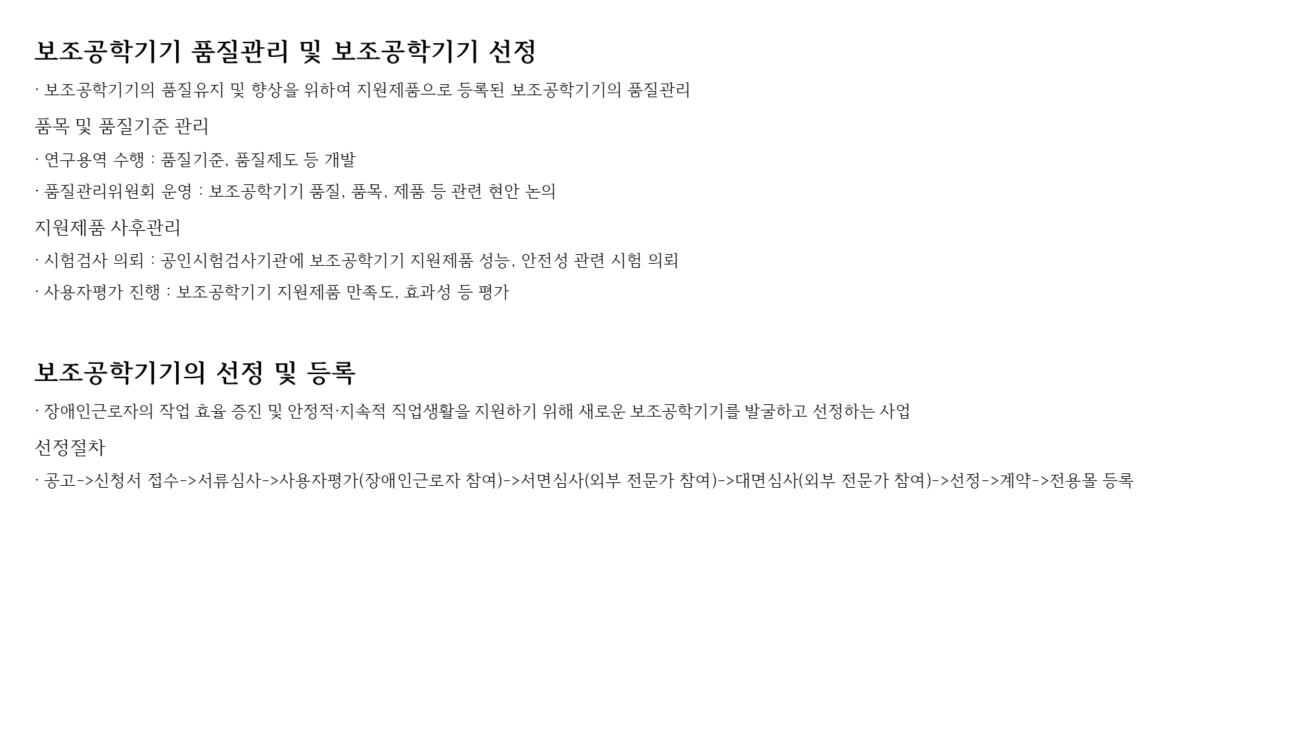 보조공학기기 품질관리 및 보조공학기기 선정
· 보조공학기기의 품질유지 및 향상을 위하여 지원제품으로 등록된 보조공학기기의 품질관리
품목 및 품질기준 관리
· 연구용역 수행 : 품질기준, 품질제도 등 개발
· 품질관리위원회 운영 : 보조공학기기 품질, 품목, 제품 등 관련 현안 논의
지원제품 사후관리
· 시험검사 의뢰 : 공인시험검사기관에 보조공학기기 지원제품 성능, 안전성 관련 시험 의뢰
· 사용자평가 진행 : 보조공학기기 지원제품 만족도, 효과성 등 평가


보조공학기기의 선정 및 등록
· 장애인근로자의 작업 효율 증진 및 안정적·지속적 직업생활을 지원하기 위해 새로운 보조공학기기를 발굴하고 선정하는 사업
선정절차
· 공고->신청서 접수->서류심사->사용자평가(장애인근로자 참여)->서면심사(외부 전문가 참여)->대면심사(외부 전문가 참여)->선정->계약->전용몰 등록
