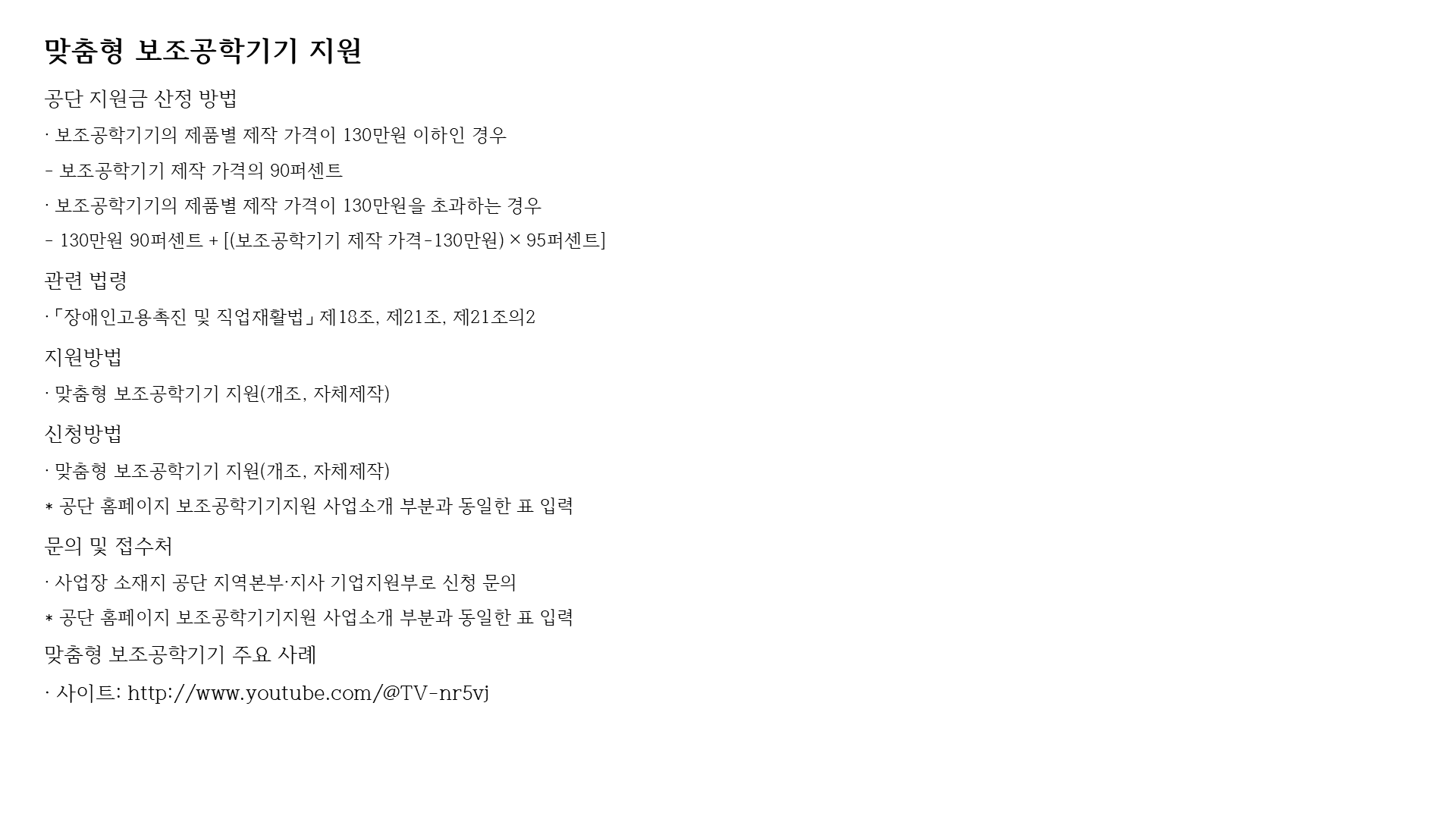 맞춤형 보조공학기기 지원
공단 지원금 산정 방법
· 보조공학기기의 제품별 제작 가격이 130만원 이하인 경우
- 보조공학기기 제작 가격의 90퍼센트
· 보조공학기기의 제품별 제작 가격이 130만원을 초과하는 경우
- 130만원 90퍼센트 + [(보조공학기기 제작 가격-130만원) × 95퍼센트]
관련 법령
· 「장애인고용촉진 및 직업재활법」 제18조, 제21조, 제21조의2
지원방법
· 맞춤형 보조공학기기 지원(개조, 자체제작)
신청방법
· 맞춤형 보조공학기기 지원(개조, 자체제작)
* 공단 홈페이지 보조공학기기지원 사업소개 부분과 동일한 표 입력
문의 및 접수처
· 사업장 소재지 공단 지역본부·지사 기업지원부로 신청 문의
* 공단 홈페이지 보조공학기기지원 사업소개 부분과 동일한 표 입력
맞춤형 보조공학기기 주요 사례
· 사이트: http://www.youtube.com/@TV-nr5vj
